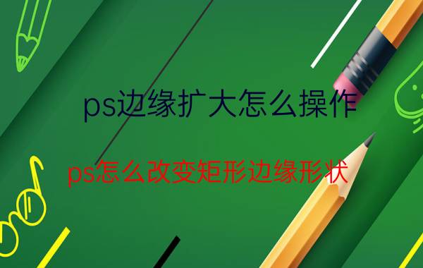 ps边缘扩大怎么操作 ps怎么改变矩形边缘形状？